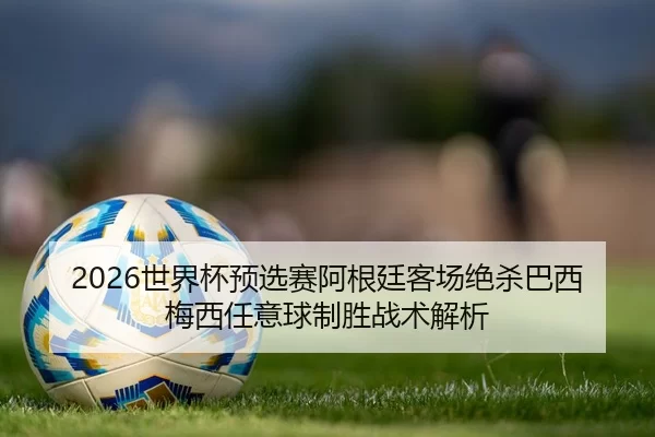 2026世界杯预选赛阿根廷客场绝杀巴西 梅西任意球制胜战术解析