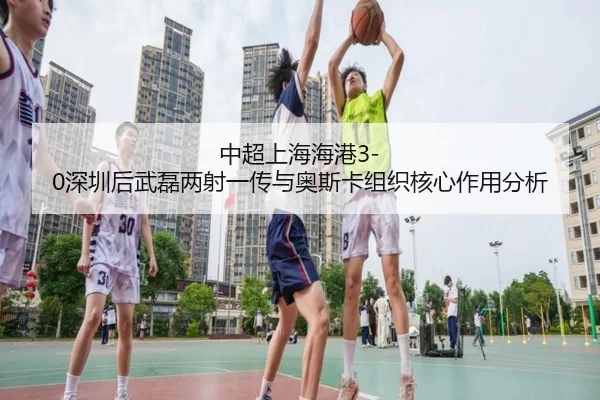 中超上海海港3-0深圳后武磊两射一传与奥斯卡组织核心作用分析